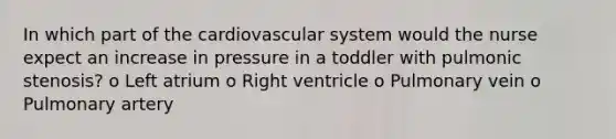 In which part of the cardiovascular system would the nurse expect an increase in pressure in a toddler with pulmonic stenosis? o Left atrium o Right ventricle o Pulmonary vein o Pulmonary artery