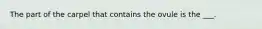 The part of the carpel that contains the ovule is the ___.