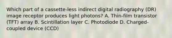 Which part of a cassette-less indirect digital radiography (DR) image receptor produces light photons? A. Thin-film transistor (TFT) array B. Scintillation layer C. Photodiode D. Charged-coupled device (CCD)