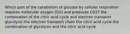 Which part of the catabolism of glucose by cellular respiration requires molecular oxygen (O2) and produces CO2? the combination of the citric acid cycle and electron transport glycolysis the electron transport chain the citric acid cycle the combination of glycolysis and the citric acid cycle