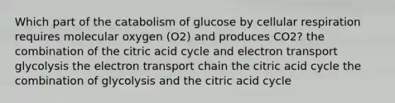 Which part of the catabolism of glucose by cellular respiration requires molecular oxygen (O2) and produces CO2? the combination of the citric acid cycle and electron transport glycolysis <a href='https://www.questionai.com/knowledge/k57oGBr0HP-the-electron-transport-chain' class='anchor-knowledge'>the electron transport chain</a> the citric acid cycle the combination of glycolysis and the citric acid cycle