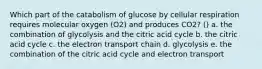 Which part of the catabolism of glucose by cellular respiration requires molecular oxygen (O2) and produces CO2? () a. the combination of glycolysis and the citric acid cycle b. the citric acid cycle c. the electron transport chain d. glycolysis e. the combination of the citric acid cycle and electron transport