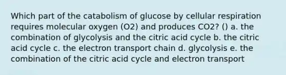 Which part of the catabolism of glucose by cellular respiration requires molecular oxygen (O2) and produces CO2? () a. the combination of glycolysis and the citric acid cycle b. the citric acid cycle c. the electron transport chain d. glycolysis e. the combination of the citric acid cycle and electron transport