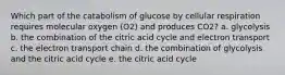 Which part of the catabolism of glucose by cellular respiration requires molecular oxygen (O2) and produces CO2? a. glycolysis b. the combination of the citric acid cycle and electron transport c. the electron transport chain d. the combination of glycolysis and the citric acid cycle e. the citric acid cycle