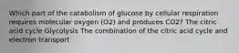 Which part of the catabolism of glucose by cellular respiration requires molecular oxygen (O2) and produces CO2? The citric acid cycle Glycolysis The combination of the citric acid cycle and electron transport