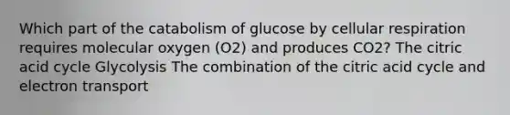 Which part of the catabolism of glucose by cellular respiration requires molecular oxygen (O2) and produces CO2? The citric acid cycle Glycolysis The combination of the citric acid cycle and electron transport