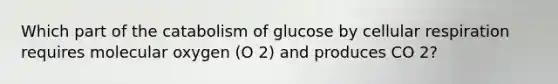 Which part of the catabolism of glucose by cellular respiration requires molecular oxygen (O 2) and produces CO 2?