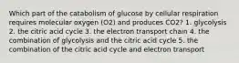 Which part of the catabolism of glucose by cellular respiration requires molecular oxygen (O2) and produces CO2? 1. glycolysis 2. the citric acid cycle 3. the electron transport chain 4. the combination of glycolysis and the citric acid cycle 5. the combination of the citric acid cycle and electron transport