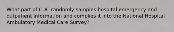 What part of CDC randomly samples hospital emergency and outpatient information and complies it into the National Hospital Ambulatory Medical Care Survey?