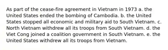 As part of the cease-fire agreement in Vietnam in 1973 a. the United States ended the bombing of Cambodia. b. the United States stopped all economic and military aid to South Vietnam. c. North Vietnam withdrew all its troops from South Vietnam. d. the Viet Cong joined a coalition government in South Vietnam. e. the United States withdrew all its troops from Vietnam.