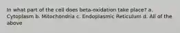 In what part of the cell does beta-oxidation take place? a. Cytoplasm b. Mitochondria c. Endoplasmic Reticulum d. All of the above