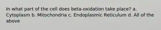 In what part of the cell does beta-oxidation take place? a. Cytoplasm b. Mitochondria c. Endoplasmic Reticulum d. All of the above