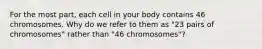 For the most part, each cell in your body contains 46 chromosomes. Why do we refer to them as "23 pairs of chromosomes" rather than "46 chromosomes"?