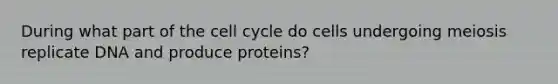 During what part of the cell cycle do cells undergoing meiosis replicate DNA and produce proteins?