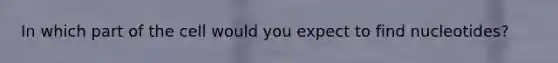 In which part of the cell would you expect to find nucleotides?
