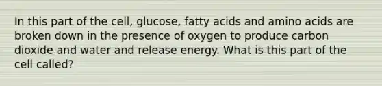 In this part of the cell, glucose, fatty acids and amino acids are broken down in the presence of oxygen to produce carbon dioxide and water and release energy. What is this part of the cell called?