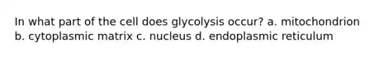 In what part of the cell does glycolysis occur? a. mitochondrion b. cytoplasmic matrix c. nucleus d. endoplasmic reticulum