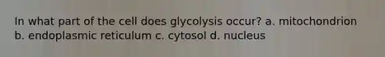 In what part of the cell does glycolysis occur? a. mitochondrion b. endoplasmic reticulum c. cytosol d. nucleus