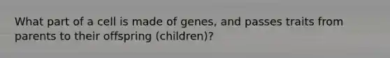 What part of a cell is made of genes, and passes traits from parents to their offspring (children)?