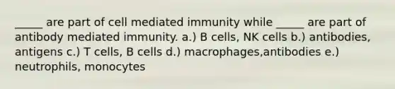 _____ are part of cell mediated immunity while _____ are part of antibody mediated immunity. a.) B cells, NK cells b.) antibodies, antigens c.) T cells, B cells d.) macrophages,antibodies e.) neutrophils, monocytes