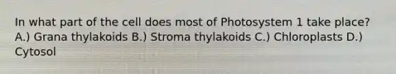 In what part of the cell does most of Photosystem 1 take place? A.) Grana thylakoids B.) Stroma thylakoids C.) Chloroplasts D.) Cytosol