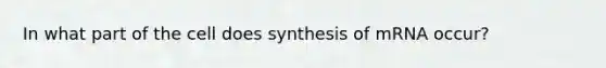 In what part of the cell does synthesis of mRNA occur?