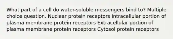 What part of a cell do water-soluble messengers bind to? Multiple choice question. Nuclear protein receptors Intracellular portion of plasma membrane protein receptors Extracellular portion of plasma membrane protein receptors Cytosol protein receptors