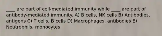 ____ are part of cell-mediated immunity while ____ are part of antibody-mediated immunity. A) B cells, NK cells B) Antibodies, antigens C) T cells, B cells D) Macrophages, antibodies E) Neutrophils, monocytes