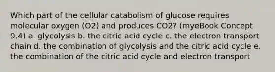 Which part of the cellular catabolism of glucose requires molecular oxygen (O2) and produces CO2? (myeBook Concept 9.4) a. glycolysis b. the citric acid cycle c. the electron transport chain d. the combination of glycolysis and the citric acid cycle e. the combination of the citric acid cycle and electron transport