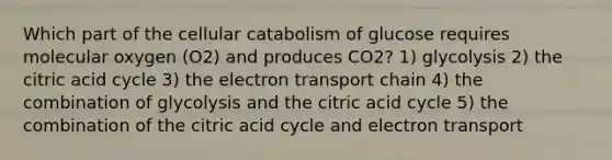 Which part of the cellular catabolism of glucose requires molecular oxygen (O2) and produces CO2? 1) glycolysis 2) the citric acid cycle 3) the electron transport chain 4) the combination of glycolysis and the citric acid cycle 5) the combination of the citric acid cycle and electron transport