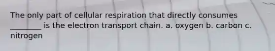 The only part of cellular respiration that directly consumes ________ is the electron transport chain. a. oxygen b. carbon c. nitrogen