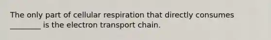 The only part of cellular respiration that directly consumes ________ is the electron transport chain.