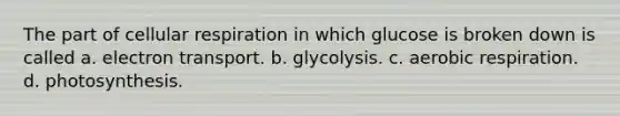 The part of cellular respiration in which glucose is broken down is called a. electron transport. b. glycolysis. c. aerobic respiration. d. photosynthesis.