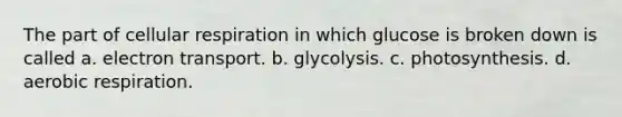 The part of cellular respiration in which glucose is broken down is called a. electron transport. b. glycolysis. c. photosynthesis. d. aerobic respiration.