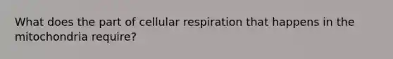 What does the part of cellular respiration that happens in the mitochondria require?