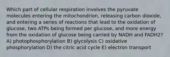 Which part of cellular respiration involves the pyruvate molecules entering the mitochondrion, releasing carbon dioxide, and entering a series of reactions that lead to the oxidation of glucose, two ATPs being formed per glucose, and more energy from the oxidation of glucose being carried by NADH and FADH2? A) photophosphorylation B) glycolysis C) oxidative phosphorylation D) the citric acid cycle E) electron transport