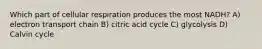 Which part of cellular respiration produces the most NADH? A) electron transport chain B) citric acid cycle C) glycolysis D) Calvin cycle