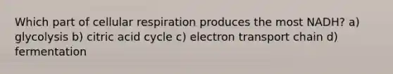 Which part of <a href='https://www.questionai.com/knowledge/k1IqNYBAJw-cellular-respiration' class='anchor-knowledge'>cellular respiration</a> produces the most NADH? a) glycolysis b) citric acid cycle c) electron transport chain d) fermentation