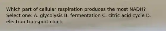 Which part of cellular respiration produces the most NADH? Select one: A. glycolysis B. fermentation C. citric acid cycle D. electron transport chain