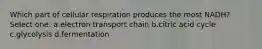Which part of cellular respiration produces the most NADH? Select one: a.electron transport chain b.citric acid cycle c.glycolysis d.fermentation