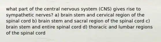 what part of the central nervous system (CNS) gives rise to sympathetic nerves? a) brain stem and cervical region of the spinal cord b) brain stem and sacral region of the spinal cord c) brain stem and entire spinal cord d) thoracic and lumbar regions of the spinal cord