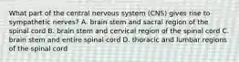 What part of the central nervous system (CNS) gives rise to sympathetic nerves? A. brain stem and sacral region of the spinal cord B. brain stem and cervical region of the spinal cord C. brain stem and entire spinal cord D. thoracic and lumbar regions of the spinal cord