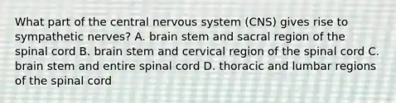 What part of the central nervous system (CNS) gives rise to sympathetic nerves? A. brain stem and sacral region of the spinal cord B. brain stem and cervical region of the spinal cord C. brain stem and entire spinal cord D. thoracic and lumbar regions of the spinal cord