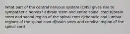 What part of the central nervous system (CNS) gives rise to sympathetic nerves? a)brain stem and entire spinal cord b)brain stem and sacral region of the spinal cord c)thoracic and lumbar regions of the spinal cord d)brain stem and cervical region of the spinal cord