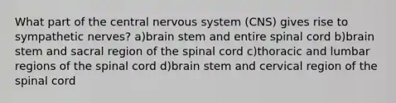 What part of the central nervous system (CNS) gives rise to sympathetic nerves? a)brain stem and entire spinal cord b)brain stem and sacral region of the spinal cord c)thoracic and lumbar regions of the spinal cord d)brain stem and cervical region of the spinal cord