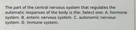 The part of the central nervous system that regulates the automatic responses of the body is the: Select one: A. hormone system. B. enteric nervous system. C. autonomic nervous system. D. immune system.