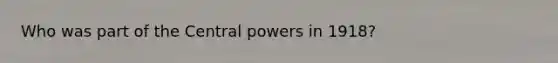 Who was part of the Central powers in 1918?