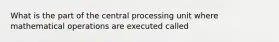 What is the part of the central processing unit where mathematical operations are executed called