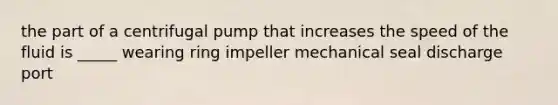 the part of a centrifugal pump that increases the speed of the fluid is _____ wearing ring impeller mechanical seal discharge port