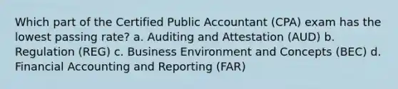 Which part of the Certified Public Accountant (CPA) exam has the lowest passing rate? a. Auditing and Attestation (AUD) b. Regulation (REG) c. Business Environment and Concepts (BEC) d. Financial Accounting and Reporting (FAR)